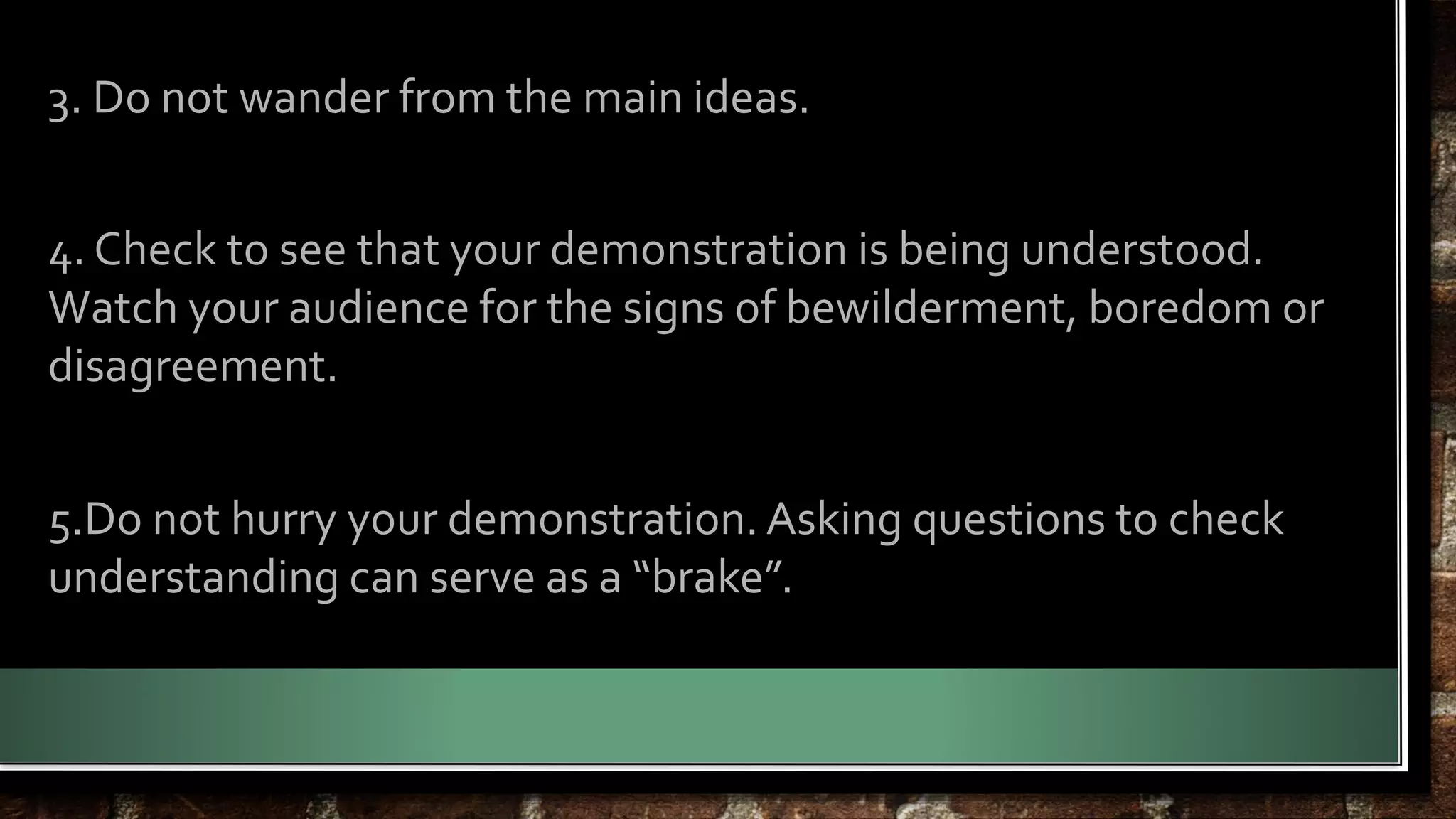 3. Do not wander from the main ideas. 
4. Check to see that your demonstration is being understood. 
Watch your audience for the signs of bewilderment, boredom or 
disagreement. 
5.Do not hurry your demonstration. Asking questions to check 
understanding can serve as a “brake”. 
 