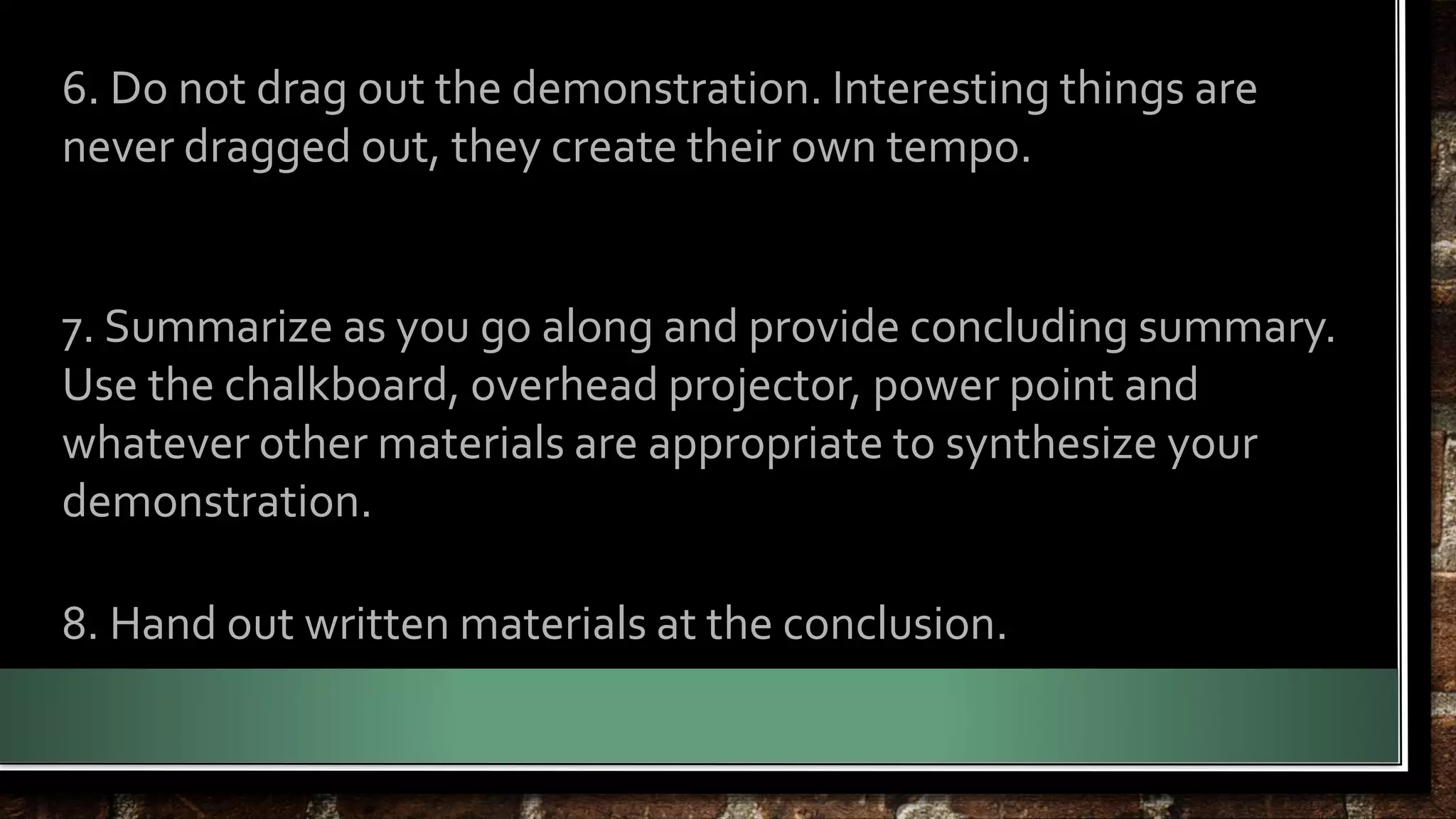 6. Do not drag out the demonstration. Interesting things are 
never dragged out, they create their own tempo. 
7. Summarize as you go along and provide concluding summary. 
Use the chalkboard, overhead projector, power point and 
whatever other materials are appropriate to synthesize your 
demonstration. 
8. Hand out written materials at the conclusion. 
 