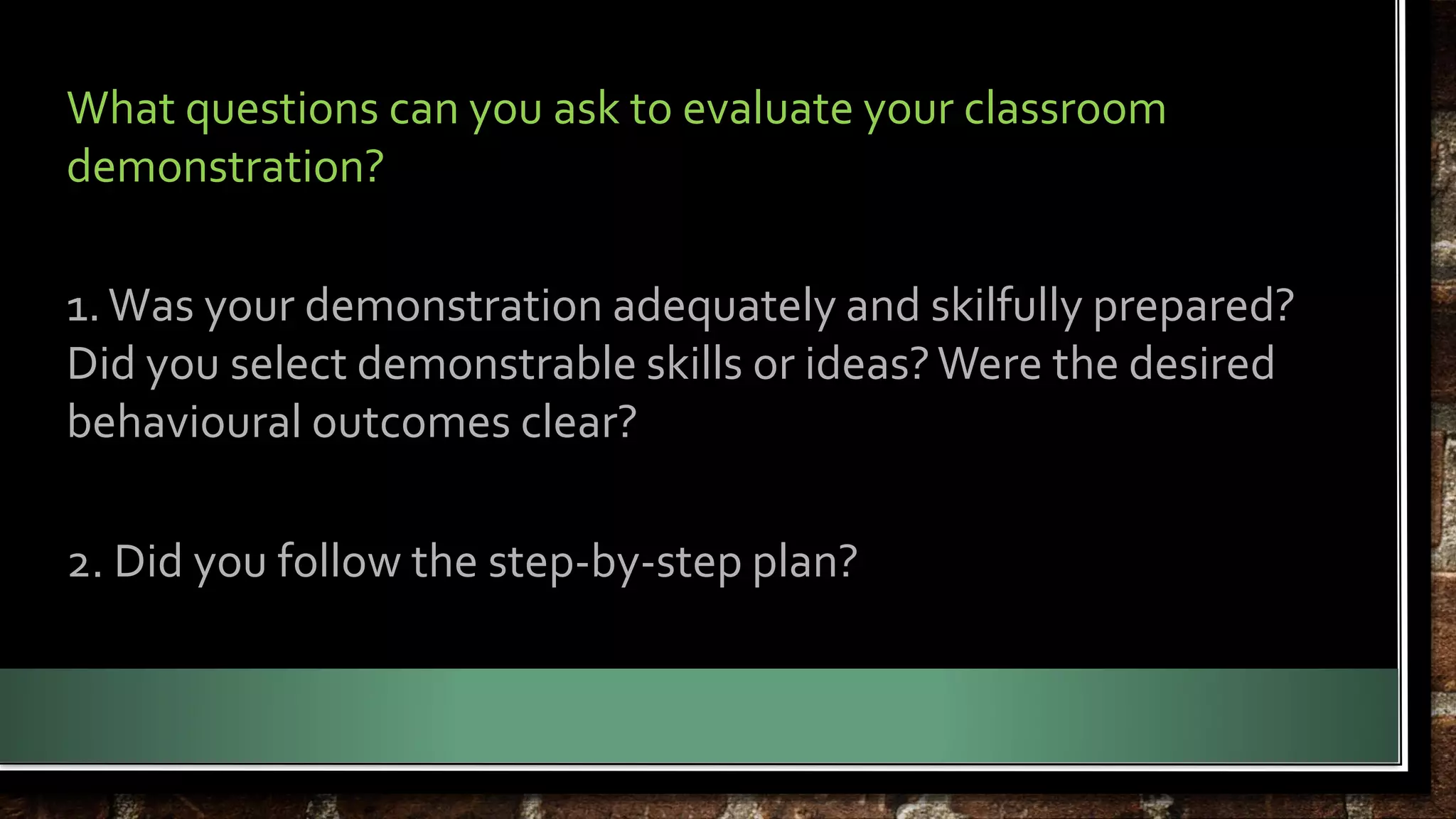 What questions can you ask to evaluate your classroom 
demonstration? 
1. Was your demonstration adequately and skilfully prepared? 
Did you select demonstrable skills or ideas? Were the desired 
behavioural outcomes clear? 
2. Did you follow the step-by-step plan? 
 