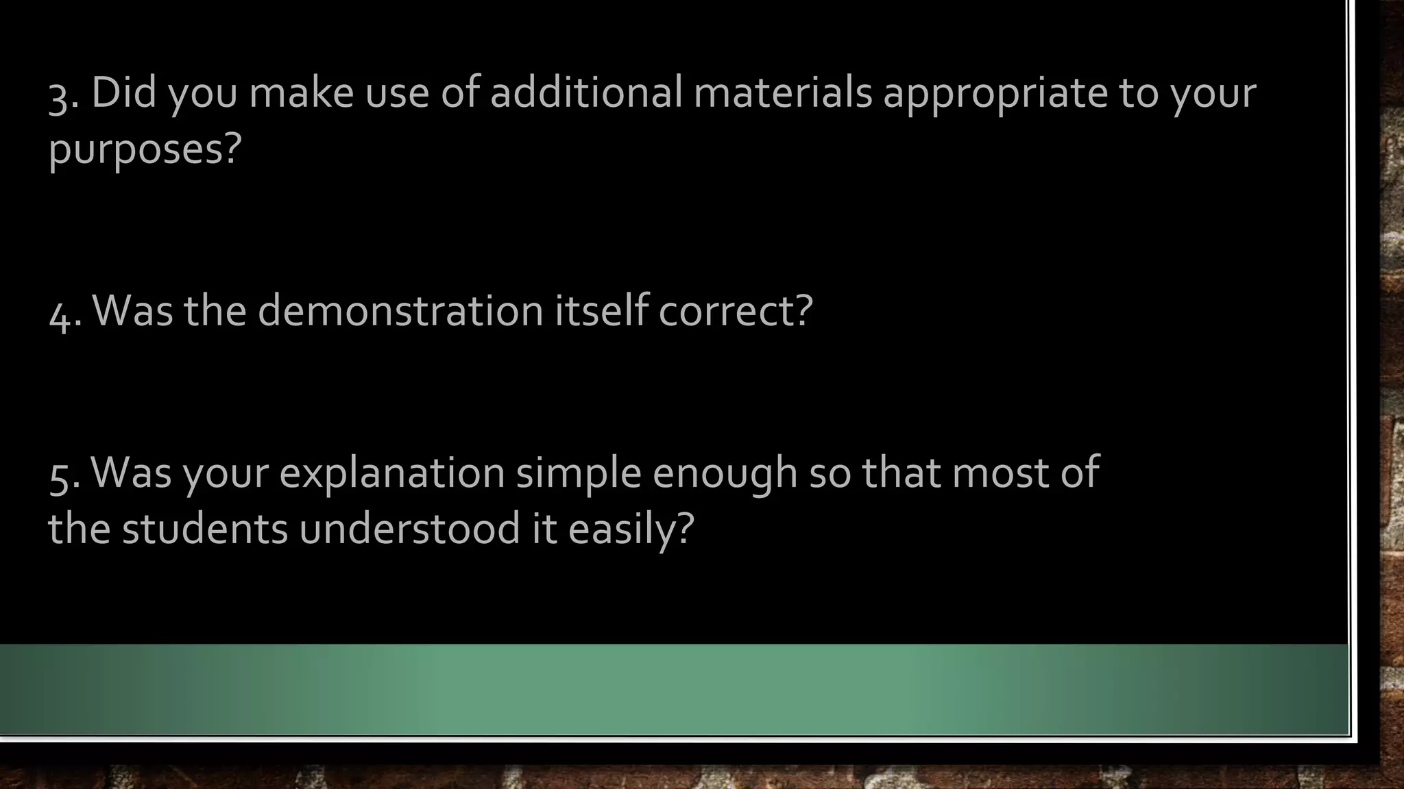 3. Did you make use of additional materials appropriate to your 
purposes? 
4. Was the demonstration itself correct? 
5. Was your explanation simple enough so that most of 
the students understood it easily? 
 