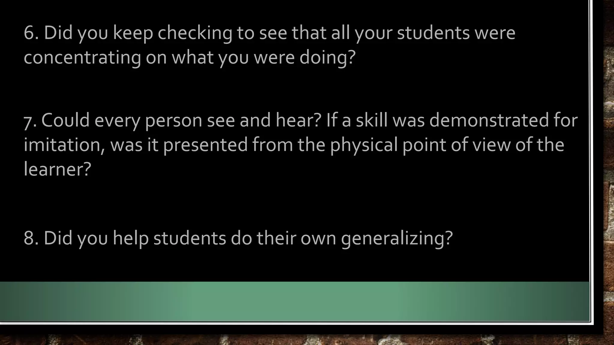 6. Did you keep checking to see that all your students were 
concentrating on what you were doing? 
7. Could every person see and hear? If a skill was demonstrated for 
imitation, was it presented from the physical point of view of the 
learner? 
8. Did you help students do their own generalizing? 
 