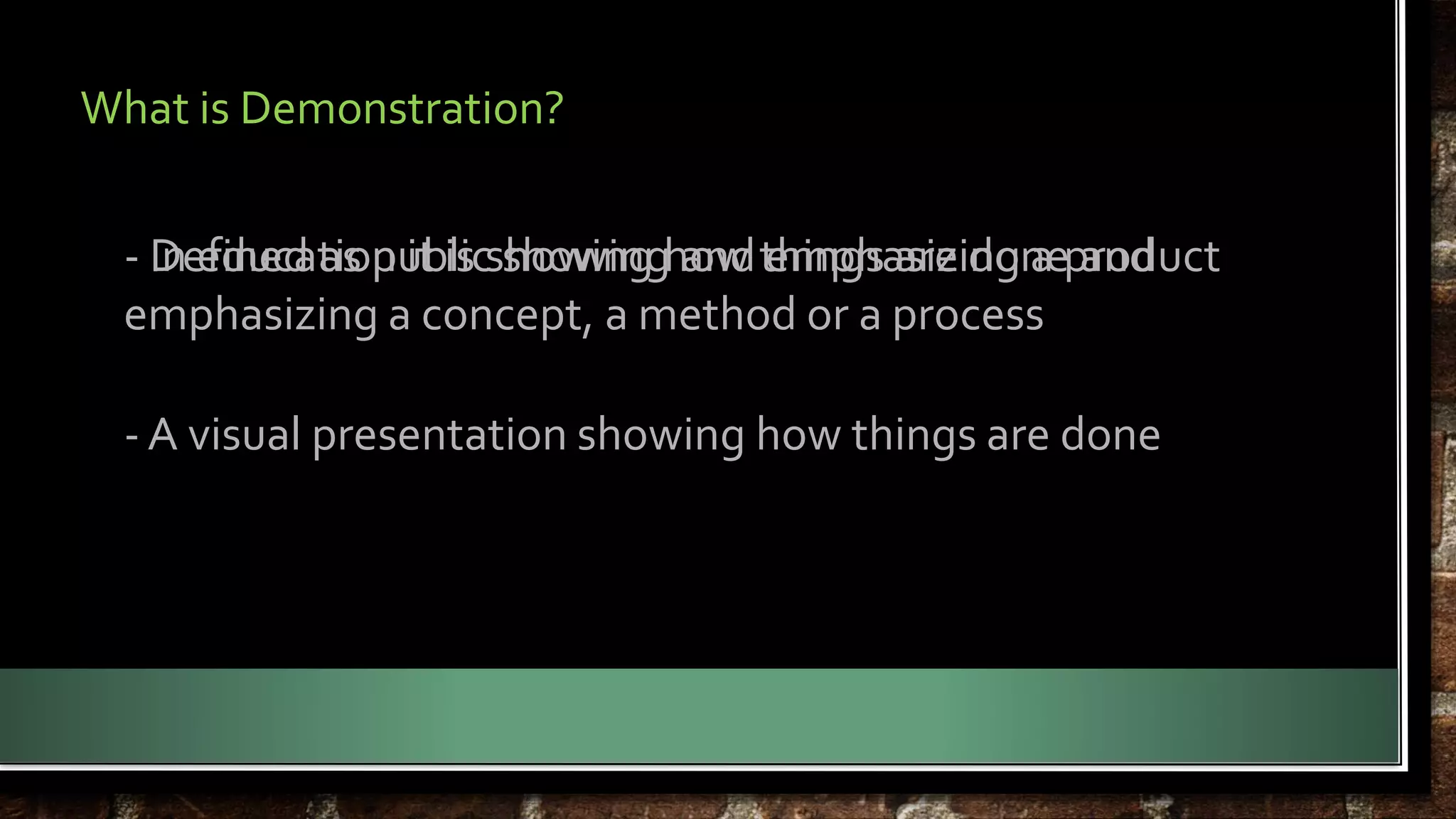 What is Demonstration? 
- Defined as public showing and emphasizing a product 
In education it is showing how things are done and 
emphasizing a concept, a method or a process 
- A visual presentation showing how things are done 
 