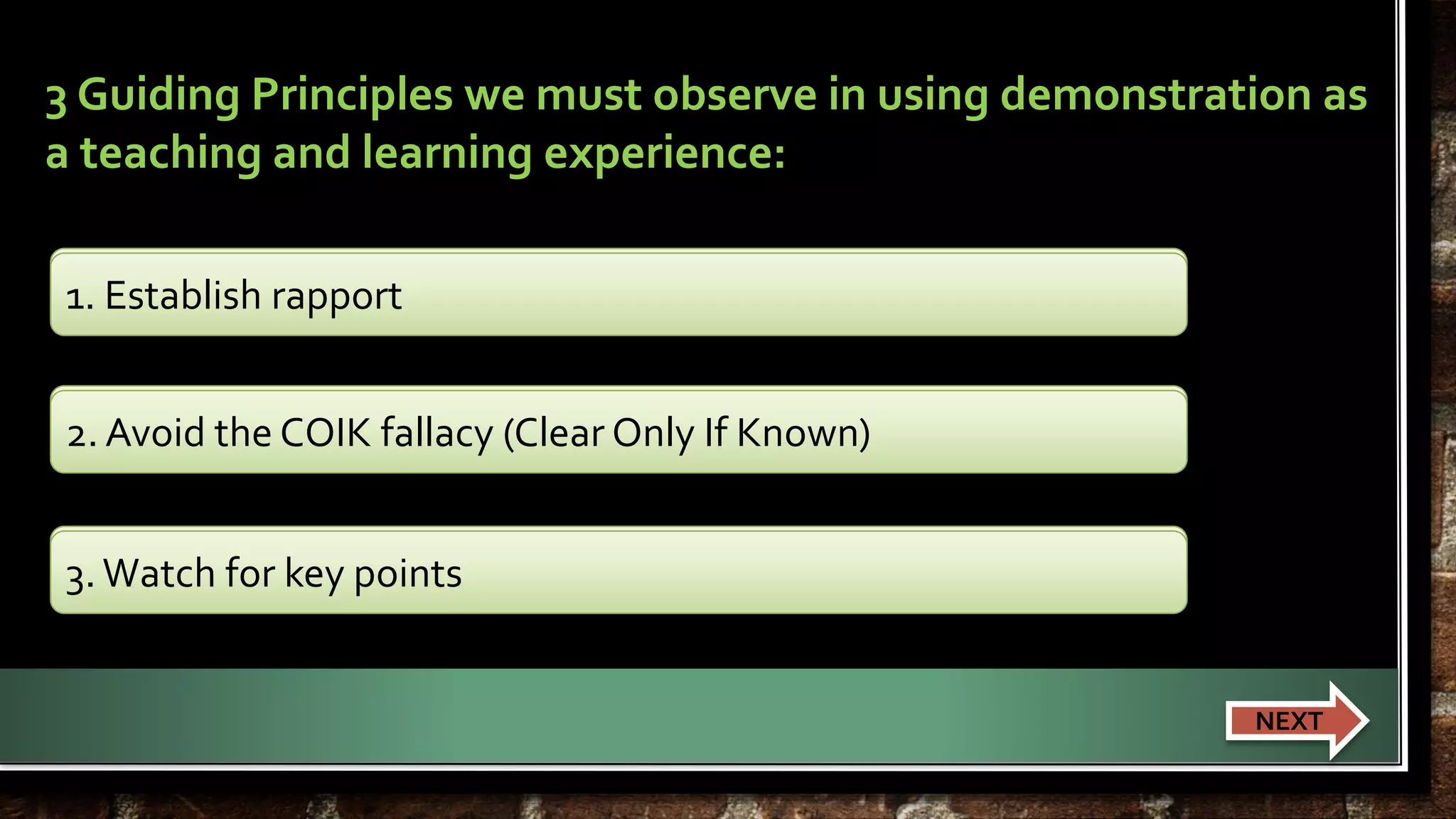 3 Guiding Principles we must observe in using demonstration as 
a teaching and learning experience: 
1. Establish rapport 
2. Avoid the COIK fallacy (Clear Only If Known) 
2. Avoid the COIK fallacy (Clear Only If Known) 
3. Watch for key points 
1. Establish rapport 
3. Watch for key points 
NEXT 
 