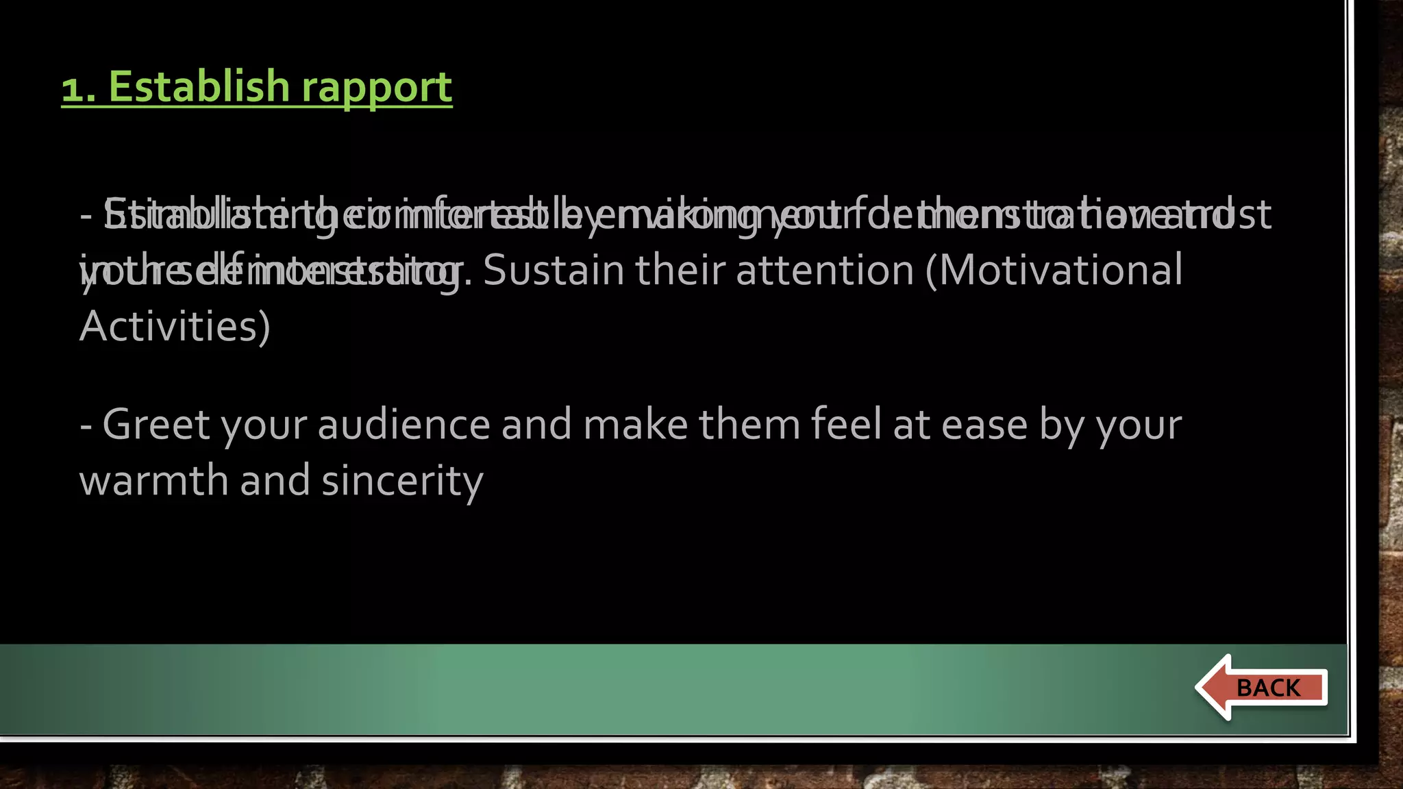 1. Establish rapport 
- Establishing comfortable environment for them to have trust 
in the demonstrator 
Stimulate their interest by making your demonstration and 
your self interesting. Sustain their attention (Motivational 
Activities) 
- Greet your audience and make them feel at ease by your 
warmth and sincerity 
BACK 
 