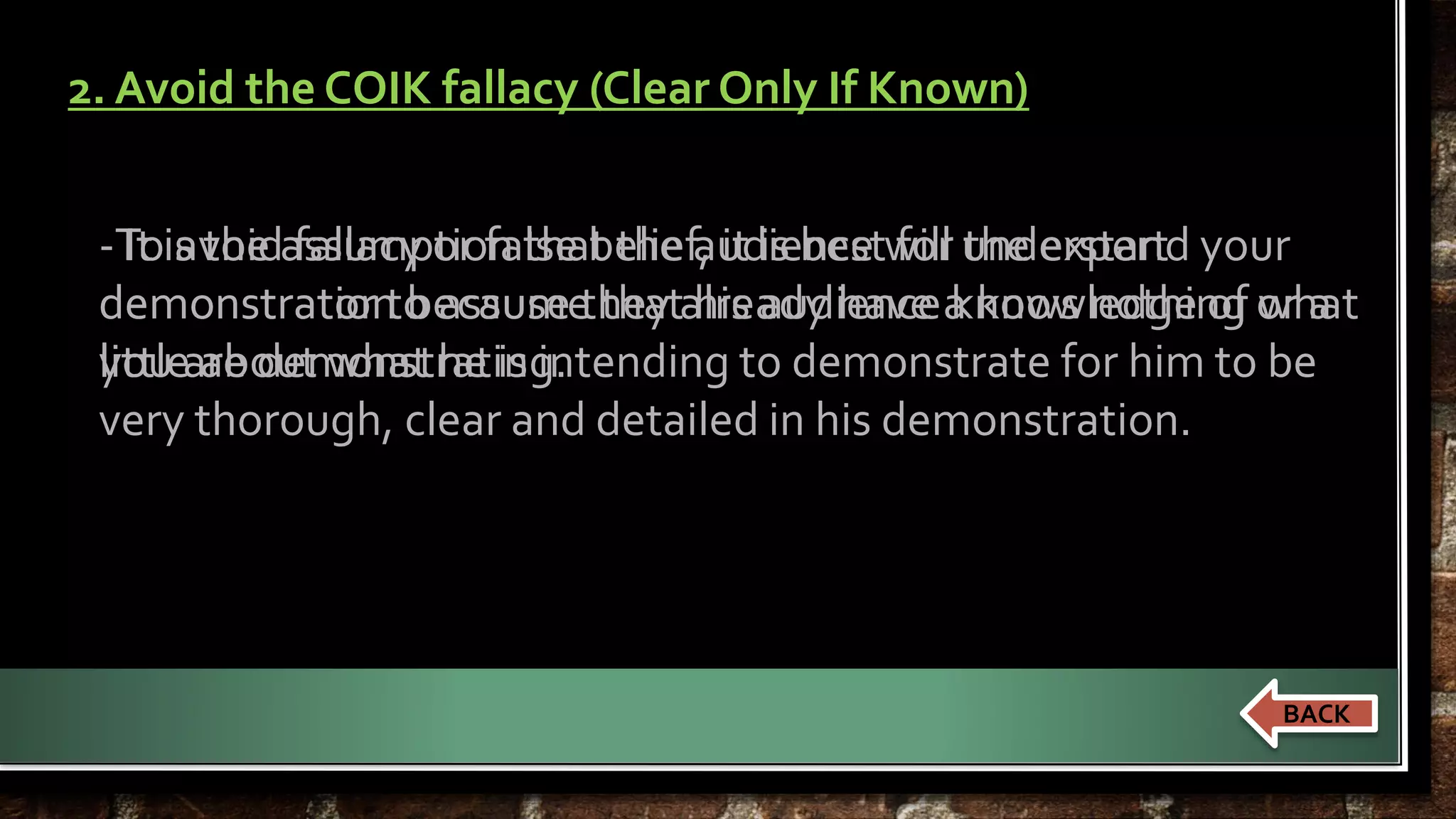 2. Avoid the COIK fallacy (Clear Only If Known) 
- It is the assumption that the audience will understand your 
demonstration because they already have a knowledge of what 
you are demonstrating. 
To avoid fallacy or false belief, it is best for the expert 
demonstrator to assume that his audience knows nothing or a 
little about what he is intending to demonstrate for him to be 
very thorough, clear and detailed in his demonstration. 
BACK 
 