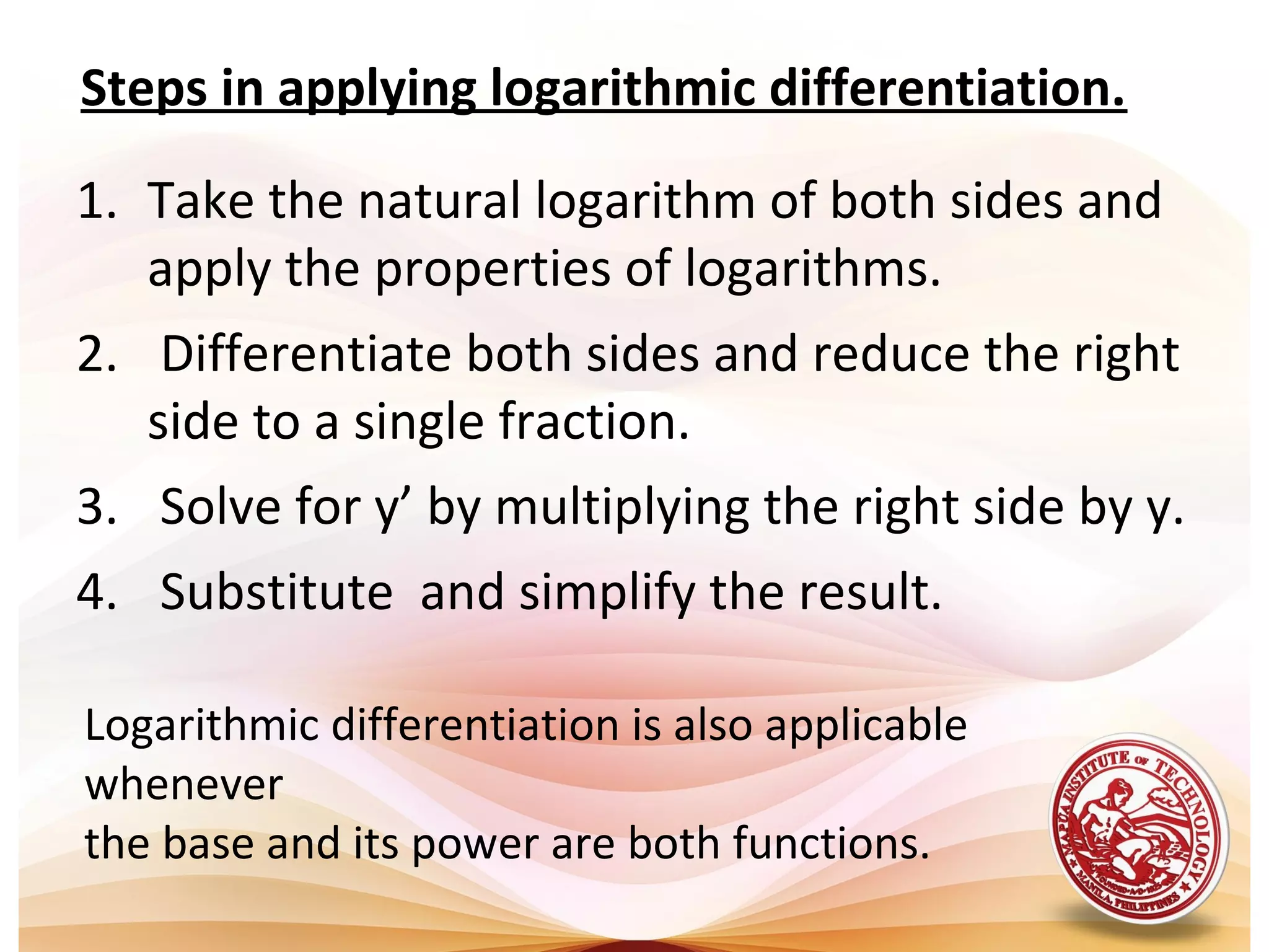 1. Take the natural logarithm of both sides and
apply the properties of logarithms.
2. Differentiate both sides and reduce the right
side to a single fraction.
3. Solve for y’ by multiplying the right side by y.
4. Substitute and simplify the result.
Steps in applying logarithmic differentiation.
Logarithmic differentiation is also applicable
whenever
the base and its power are both functions.
 