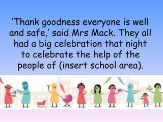 ‘Thank goodness everyone is well
and safe,’ said Mrs Mack. They all
had a big celebration that night
to celebrate the help of the
people of (insert school area).
 