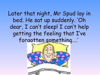 Later that night, Mr Spud lay in
bed. He sat up suddenly. ‘Oh
dear, I can’t sleep! I can’t help
getting the feeling that I’ve
forgotten something….’
 
