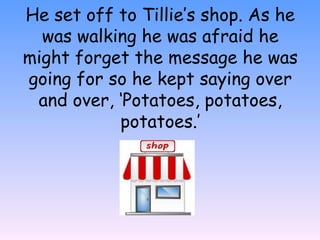 He set off to Tillie’s shop. As he
was walking he was afraid he
might forget the message he was
going for so he kept saying over
and over, ‘Potatoes, potatoes,
potatoes.’
 