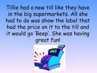 Tillie had a new till like they have
in the big supermarkets. All she
had to do was show the label that
had the price on it to the till and
it would go ‘Beep’. She was having
great fun!
 