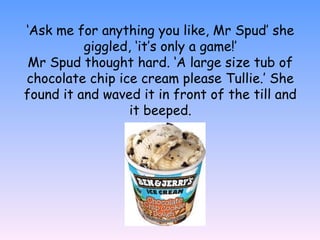 ‘Ask me for anything you like, Mr Spud’ she
giggled, ‘it’s only a game!’
Mr Spud thought hard. ‘A large size tub of
chocolate chip ice cream please Tullie.’ She
found it and waved it in front of the till and
it beeped.
 