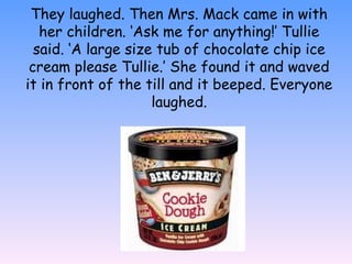 They laughed. Then Mrs. Mack came in with
her children. ‘Ask me for anything!’ Tullie
said. ‘A large size tub of chocolate chip ice
cream please Tullie.’ She found it and waved
it in front of the till and it beeped. Everyone
laughed.
 