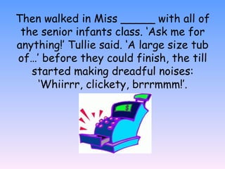 Then walked in Miss _____ with all of
the senior infants class. ‘Ask me for
anything!’ Tullie said. ‘A large size tub
of…’ before they could finish, the till
started making dreadful noises:
‘Whiirrr, clickety, brrrmmm!’.
 