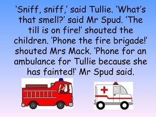 ‘Sniff, sniff,’ said Tullie. ‘What’s
that smell?’ said Mr Spud. ‘The
till is on fire!’ shouted the
children. ‘Phone the fire brigade!’
shouted Mrs Mack. ‘Phone for an
ambulance for Tullie because she
has fainted!’ Mr Spud said.
 