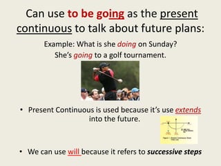 Can use to be going as the present
continuous to talk about future plans:
       Example: What is she doing on Sunday?
          She’s going to a golf tournament.




• Present Continuous is used because it’s use extends
                   into the future.


• We can use will because it refers to successive steps
 