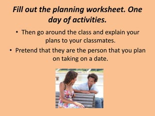 Fill out the planning worksheet. One
            day of activities.
  • Then go around the class and explain your
            plans to your classmates.
• Pretend that they are the person that you plan
               on taking on a date.
 