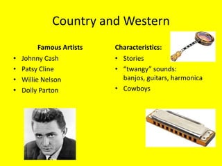 Country and Western
          Famous Artists   Characteristics:
•   Johnny Cash            • Stories
•   Patsy Cline            • “twangy” sounds:
•   Willie Nelson            banjos, guitars, harmonica
•   Dolly Parton           • Cowboys
 
