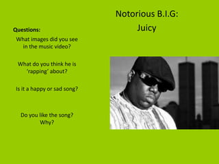 Notorious B.I.G:
Questions:                         Juicy
 What images did you see
  in the music video?

 What do you think he is
   ‘rapping’ about?

 Is it a happy or sad song?



  Do you like the song?
         Why?
 