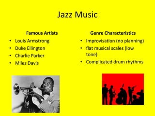 Jazz Music
         Famous Artists         Genre Characteristics
•   Louis Armstrong        • Improvisation (no planning)
•   Duke Ellington         • flat musical scales (low
•   Charlie Parker           tone)
•   Miles Davis            • Complicated drum rhythms
 