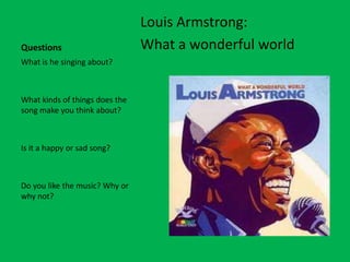 Louis Armstrong:
Questions                       What a wonderful world
What is he singing about?



What kinds of things does the
song make you think about?



Is it a happy or sad song?



Do you like the music? Why or
why not?
 