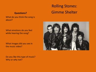 Rolling Stones:
         Questions?               Gimme Shelter
What do you think the song is
about?



What emotions do you feel
while hearing the song?



What images did you see in
the music video?



Do you like this type of music?
Why or why not?
 