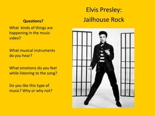 Elvis Presley:
        Questions?             Jailhouse Rock
What kinds of things are
happening in the music
video?

What musical instruments
do you hear?

What emotions do you feel
while listening to the song?

Do you like this type of
music? Why or why not?
 