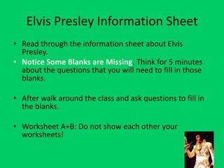 Elvis Presley Information Sheet
• Read through the information sheet about Elvis
  Presley.
• Notice Some Blanks are Missing. Think for 5 minutes
  about the questions that you will need to fill in those
  blanks.

• After walk around the class and ask questions to fill in
  the blanks.

• Worksheet A+B: Do not show each other your
  worksheets!
 