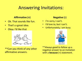 Answering Invitations:
       Affirmative (+)                   Negative (-)
• Ok. That sounds like fun.    • I’m sorry, I can’t.
• That’s a great idea.         • I’d love to, but I can’t.
                               • Unfortunately, I am busy.
• Okay. I’d like that




                               **Always good to follow up a
**Can you think of any other   negative answer to an invitation
affirmative answers.           with a because (=) statement.
 