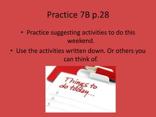 Practice 7B p.28
   • Practice suggesting activities to do this
                     weekend.
• Use the activities written down. Or others you
                    can think of.
 