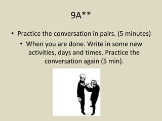 9A**
• Practice the conversation in pairs. (5 minutes)
   • When you are done. Write in some new
      activities, days and times. Practice the
            conversation again (5 min).
 