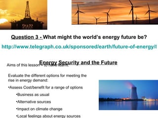 Aims of this lesson – to have learnt: Question 3 -  What might the world’s energy future be? http://www.telegraph.co.uk/sponsored/earth/future-of-energy/8013547/World-energy-map-is-constantly-changing.html   Energy Security and the Future   ,[object Object],[object Object],[object Object],[object Object],[object Object],[object Object]