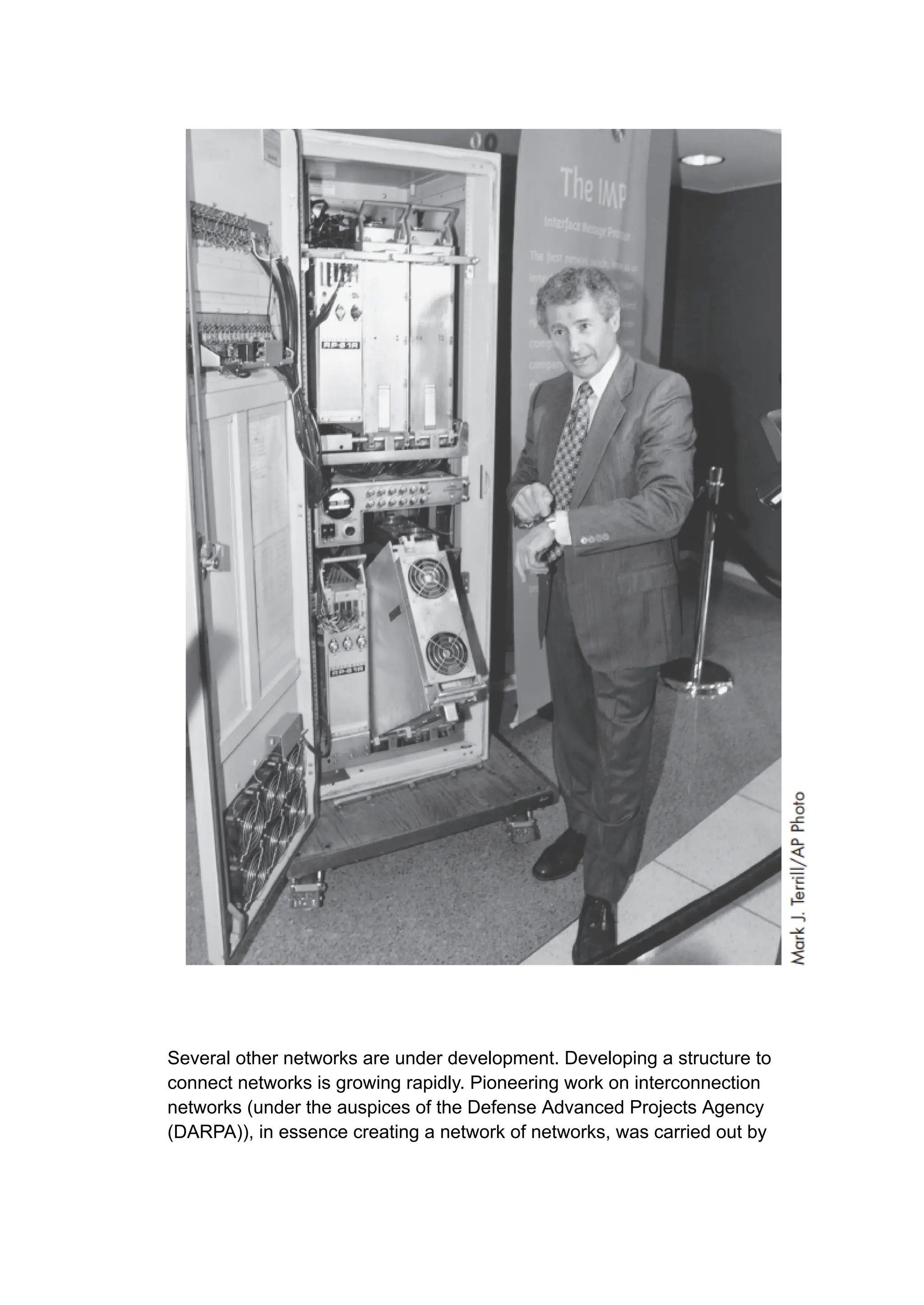 Several other networks are under development. Developing a structure to
connect networks is growing rapidly. Pioneering work on interconnection
networks (under the auspices of the Defense Advanced Projects Agency
(DARPA)), in essence creating a network of networks, was carried out by
 