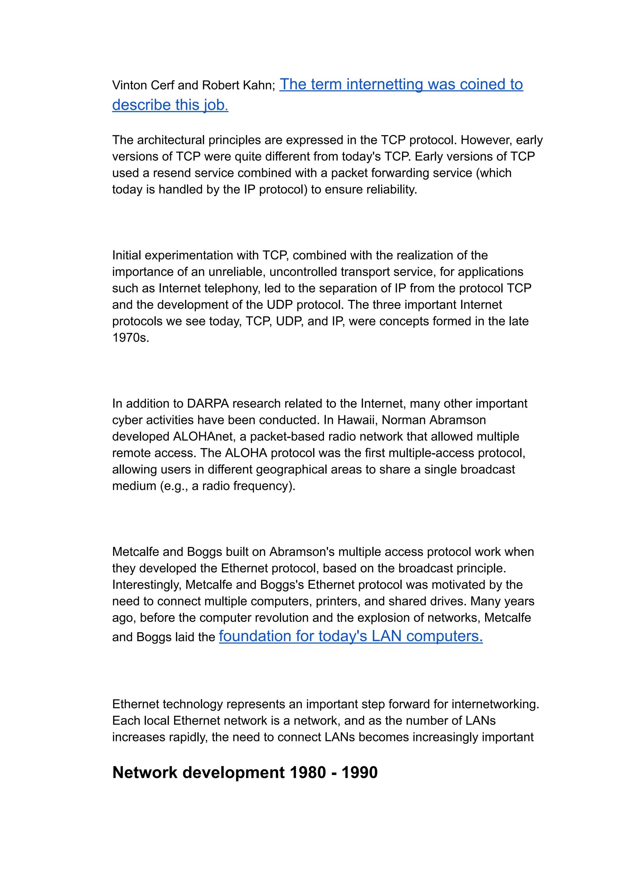 Vinton Cerf and Robert Kahn; The term internetting was coined to
describe this job.
The architectural principles are expressed in the TCP protocol. However, early
versions of TCP were quite different from today's TCP. Early versions of TCP
used a resend service combined with a packet forwarding service (which
today is handled by the IP protocol) to ensure reliability.
Initial experimentation with TCP, combined with the realization of the
importance of an unreliable, uncontrolled transport service, for applications
such as Internet telephony, led to the separation of IP from the protocol TCP
and the development of the UDP protocol. The three important Internet
protocols we see today, TCP, UDP, and IP, were concepts formed in the late
1970s.
In addition to DARPA research related to the Internet, many other important
cyber activities have been conducted. In Hawaii, Norman Abramson
developed ALOHAnet, a packet-based radio network that allowed multiple
remote access. The ALOHA protocol was the first multiple-access protocol,
allowing users in different geographical areas to share a single broadcast
medium (e.g., a radio frequency).
Metcalfe and Boggs built on Abramson's multiple access protocol work when
they developed the Ethernet protocol, based on the broadcast principle.
Interestingly, Metcalfe and Boggs's Ethernet protocol was motivated by the
need to connect multiple computers, printers, and shared drives. Many years
ago, before the computer revolution and the explosion of networks, Metcalfe
and Boggs laid the foundation for today's LAN computers.
Ethernet technology represents an important step forward for internetworking.
Each local Ethernet network is a network, and as the number of LANs
increases rapidly, the need to connect LANs becomes increasingly important
Network development 1980 - 1990
 