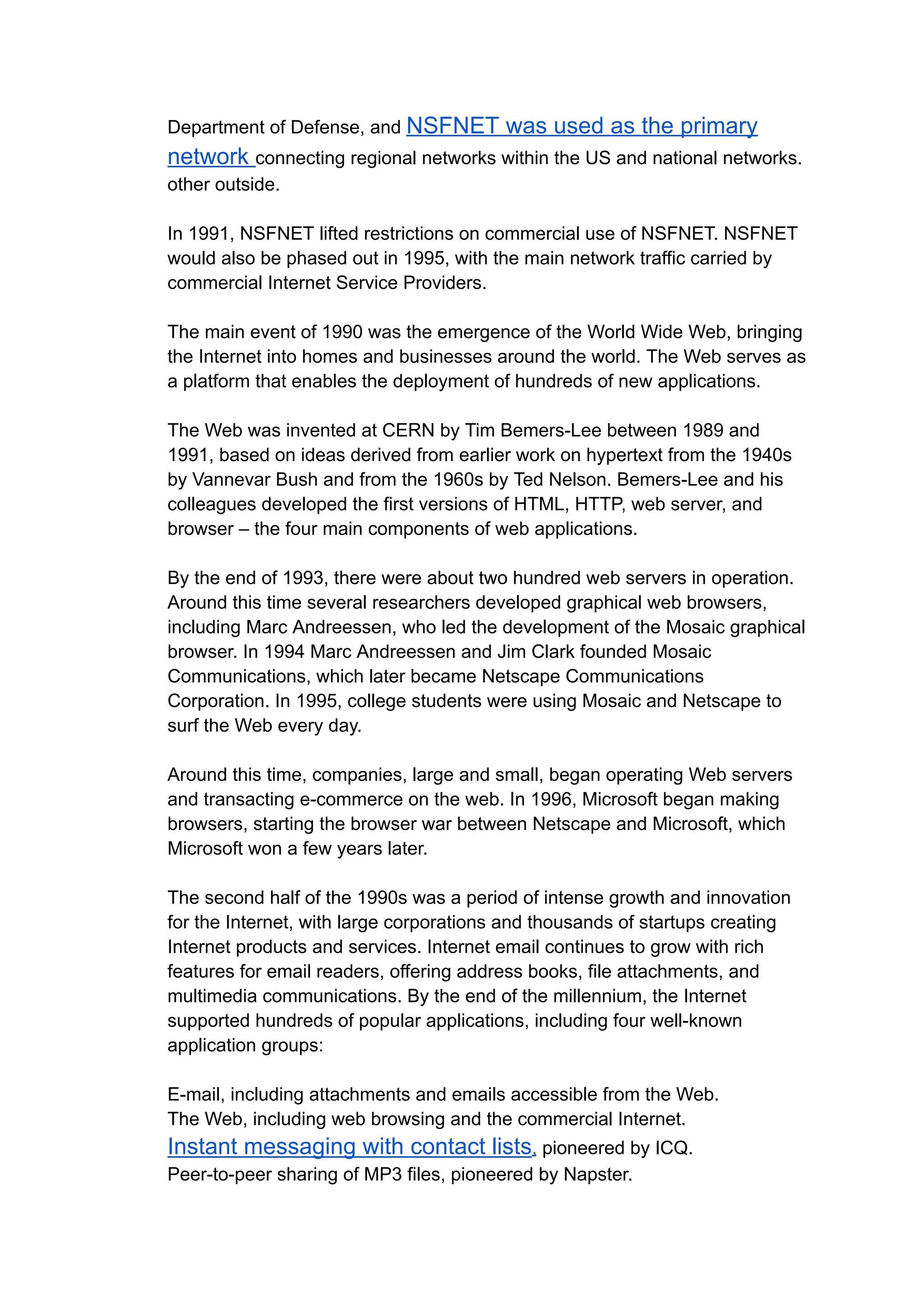 Department of Defense, and NSFNET was used as the primary
network connecting regional networks within the US and national networks.
other outside.
In 1991, NSFNET lifted restrictions on commercial use of NSFNET. NSFNET
would also be phased out in 1995, with the main network traffic carried by
commercial Internet Service Providers.
The main event of 1990 was the emergence of the World Wide Web, bringing
the Internet into homes and businesses around the world. The Web serves as
a platform that enables the deployment of hundreds of new applications.
The Web was invented at CERN by Tim Bemers-Lee between 1989 and
1991, based on ideas derived from earlier work on hypertext from the 1940s
by Vannevar Bush and from the 1960s by Ted Nelson. Bemers-Lee and his
colleagues developed the first versions of HTML, HTTP, web server, and
browser – the four main components of web applications.
By the end of 1993, there were about two hundred web servers in operation.
Around this time several researchers developed graphical web browsers,
including Marc Andreessen, who led the development of the Mosaic graphical
browser. In 1994 Marc Andreessen and Jim Clark founded Mosaic
Communications, which later became Netscape Communications
Corporation. In 1995, college students were using Mosaic and Netscape to
surf the Web every day.
Around this time, companies, large and small, began operating Web servers
and transacting e-commerce on the web. In 1996, Microsoft began making
browsers, starting the browser war between Netscape and Microsoft, which
Microsoft won a few years later.
The second half of the 1990s was a period of intense growth and innovation
for the Internet, with large corporations and thousands of startups creating
Internet products and services. Internet email continues to grow with rich
features for email readers, offering address books, file attachments, and
multimedia communications. By the end of the millennium, the Internet
supported hundreds of popular applications, including four well-known
application groups:
E-mail, including attachments and emails accessible from the Web.
The Web, including web browsing and the commercial Internet.
Instant messaging with contact lists, pioneered by ICQ.
Peer-to-peer sharing of MP3 files, pioneered by Napster.
 