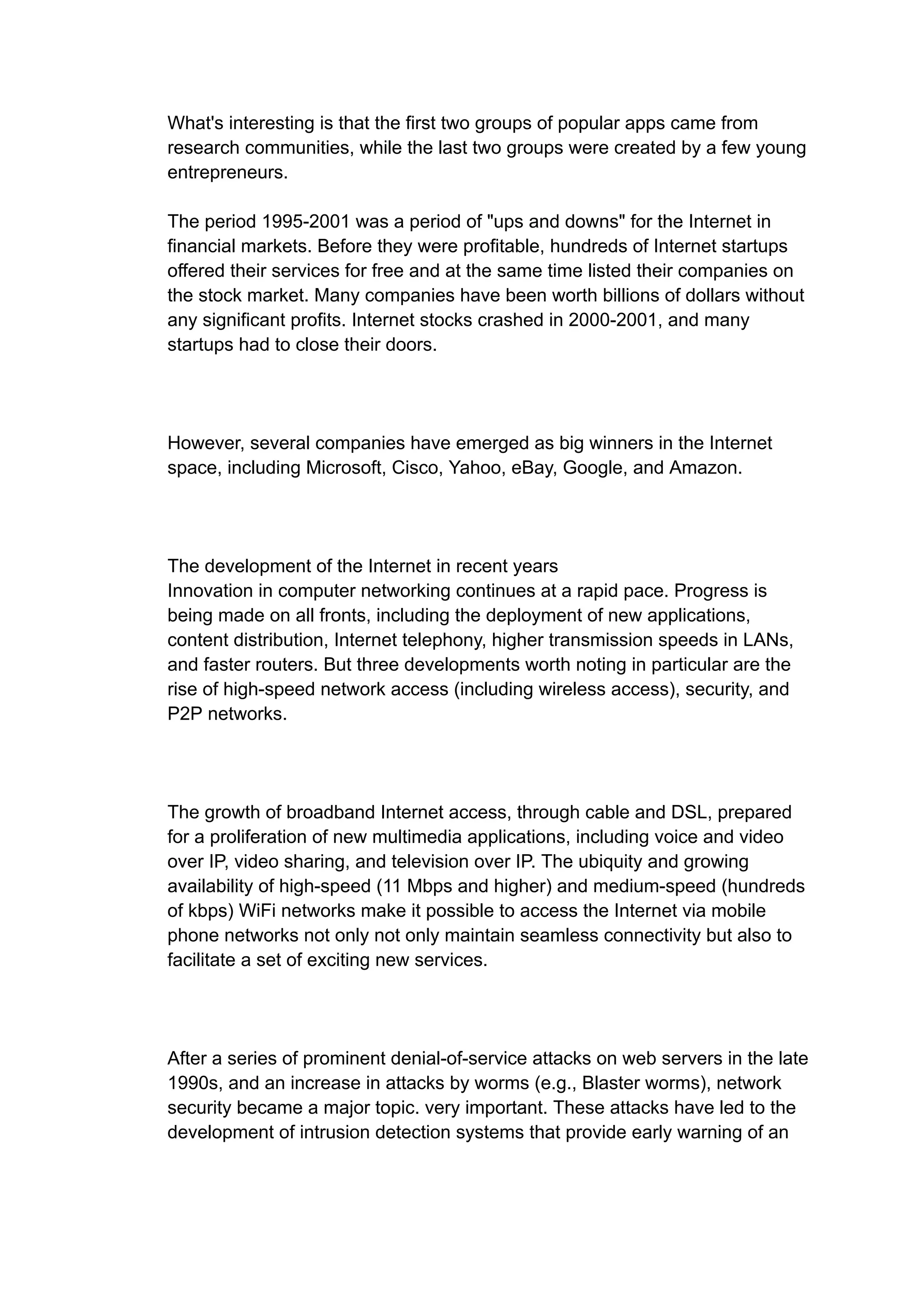 What's interesting is that the first two groups of popular apps came from
research communities, while the last two groups were created by a few young
entrepreneurs.
The period 1995-2001 was a period of "ups and downs" for the Internet in
financial markets. Before they were profitable, hundreds of Internet startups
offered their services for free and at the same time listed their companies on
the stock market. Many companies have been worth billions of dollars without
any significant profits. Internet stocks crashed in 2000-2001, and many
startups had to close their doors.
However, several companies have emerged as big winners in the Internet
space, including Microsoft, Cisco, Yahoo, eBay, Google, and Amazon.
The development of the Internet in recent years
Innovation in computer networking continues at a rapid pace. Progress is
being made on all fronts, including the deployment of new applications,
content distribution, Internet telephony, higher transmission speeds in LANs,
and faster routers. But three developments worth noting in particular are the
rise of high-speed network access (including wireless access), security, and
P2P networks.
The growth of broadband Internet access, through cable and DSL, prepared
for a proliferation of new multimedia applications, including voice and video
over IP, video sharing, and television over IP. The ubiquity and growing
availability of high-speed (11 Mbps and higher) and medium-speed (hundreds
of kbps) WiFi networks make it possible to access the Internet via mobile
phone networks not only not only maintain seamless connectivity but also to
facilitate a set of exciting new services.
After a series of prominent denial-of-service attacks on web servers in the late
1990s, and an increase in attacks by worms (e.g., Blaster worms), network
security became a major topic. very important. These attacks have led to the
development of intrusion detection systems that provide early warning of an
 