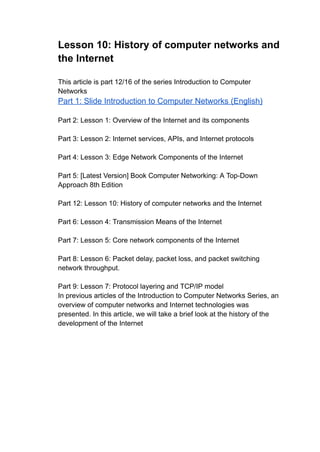 Lesson 10: History of computer networks and
the Internet
This article is part 12/16 of the series Introduction to Computer
Networks
Part 1: Slide Introduction to Computer Networks (English)
Part 2: Lesson 1: Overview of the Internet and its components
Part 3: Lesson 2: Internet services, APIs, and Internet protocols
Part 4: Lesson 3: Edge Network Components of the Internet
Part 5: [Latest Version] Book Computer Networking: A Top-Down
Approach 8th Edition
Part 12: Lesson 10: History of computer networks and the Internet
Part 6: Lesson 4: Transmission Means of the Internet
Part 7: Lesson 5: Core network components of the Internet
Part 8: Lesson 6: Packet delay, packet loss, and packet switching
network throughput.
Part 9: Lesson 7: Protocol layering and TCP/IP model
In previous articles of the Introduction to Computer Networks Series, an
overview of computer networks and Internet technologies was
presented. In this article, we will take a brief look at the history of the
development of the Internet
 