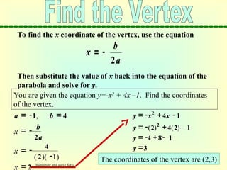 To find the x coordinate of the vertex, use the equation
Then substitute the value of x back into the equation of the
parabola and solve for y.
x
b
a
 
2
You are given the equation y=-x2
+ 4x –1. Find the coordinates
of the vertex.
x
b
a
 
2
x  2

 
a b
1 4
,
( 
x  
4
2 1
)( )
2
y x x
   
4 1
y    
4 8 1
y 3
y    –
2
2 4 2 1
( ) ( )
The coordinates of the vertex are (2,3)
Substitute and solve for y
 