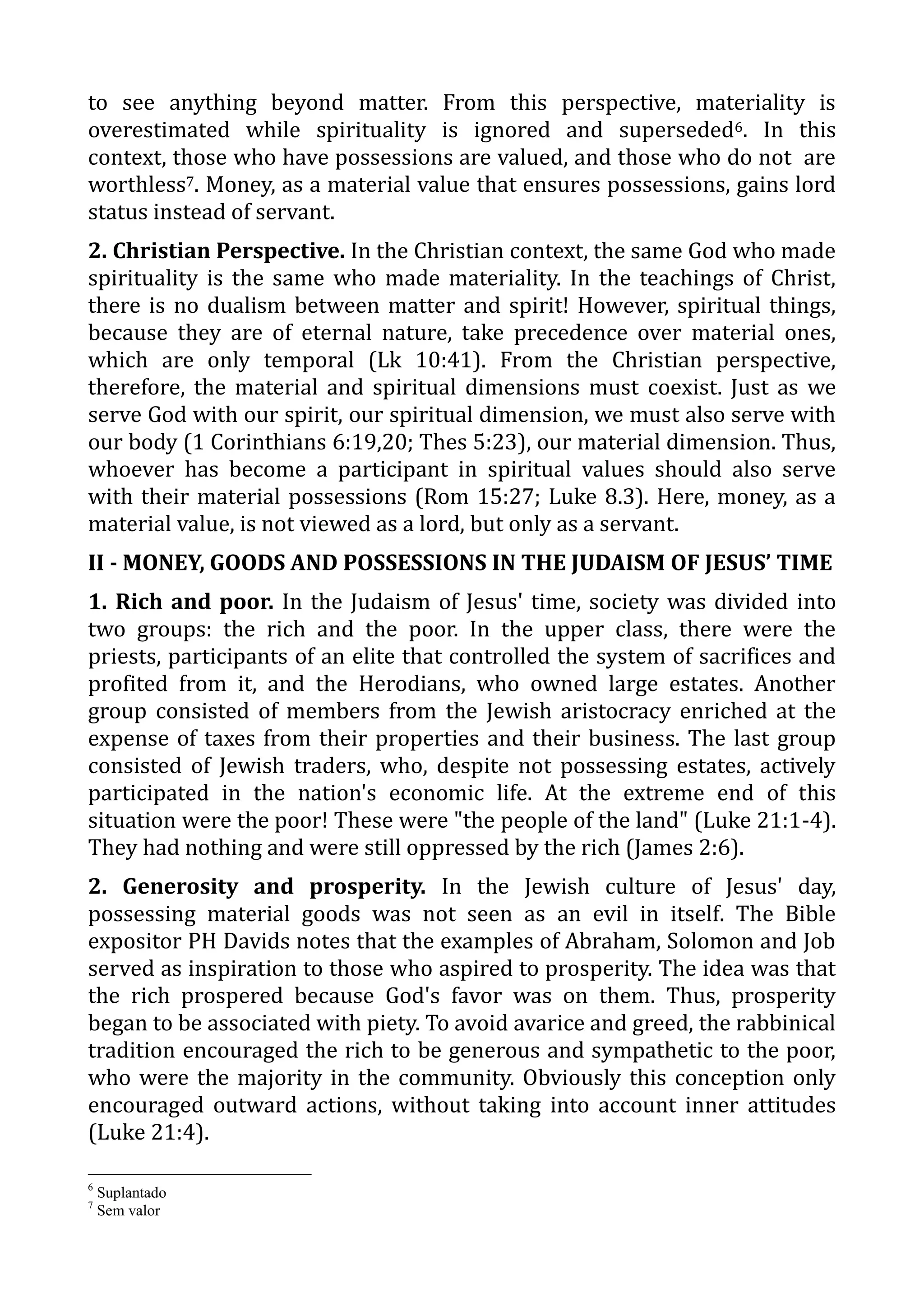 to see anything beyond matter. From this perspective, materiality is
overestimated while spirituality is ignored and superseded6. In this
context, those who have possessions are valued, and those who do not are
worthless7. Money, as a material value that ensures possessions, gains lord
status instead of servant.
2. Christian Perspective. In the Christian context, the same God who made
spirituality is the same who made materiality. In the teachings of Christ,
there is no dualism between matter and spirit! However, spiritual things,
because they are of eternal nature, take precedence over material ones,
which are only temporal (Lk 10:41). From the Christian perspective,
therefore, the material and spiritual dimensions must coexist. Just as we
serve God with our spirit, our spiritual dimension, we must also serve with
our body (1 Corinthians 6:19,20; Thes 5:23), our material dimension. Thus,
whoever has become a participant in spiritual values should also serve
with their material possessions (Rom 15:27; Luke 8.3). Here, money, as a
material value, is not viewed as a lord, but only as a servant.
II - MONEY, GOODS AND POSSESSIONS IN THE JUDAISM OF JESUS’ TIME
1. Rich and poor. In the Judaism of Jesus' time, society was divided into
two groups: the rich and the poor. In the upper class, there were the
priests, participants of an elite that controlled the system of sacrifices and
profited from it, and the Herodians, who owned large estates. Another
group consisted of members from the Jewish aristocracy enriched at the
expense of taxes from their properties and their business. The last group
consisted of Jewish traders, who, despite not possessing estates, actively
participated in the nation's economic life. At the extreme end of this
situation were the poor! These were "the people of the land" (Luke 21:1-4).
They had nothing and were still oppressed by the rich (James 2:6).
2. Generosity and prosperity. In the Jewish culture of Jesus' day,
possessing material goods was not seen as an evil in itself. The Bible
expositor PH Davids notes that the examples of Abraham, Solomon and Job
served as inspiration to those who aspired to prosperity. The idea was that
the rich prospered because God's favor was on them. Thus, prosperity
began to be associated with piety. To avoid avarice and greed, the rabbinical
tradition encouraged the rich to be generous and sympathetic to the poor,
who were the majority in the community. Obviously this conception only
encouraged outward actions, without taking into account inner attitudes
(Luke 21:4).
6
Suplantado
7
Sem valor
 