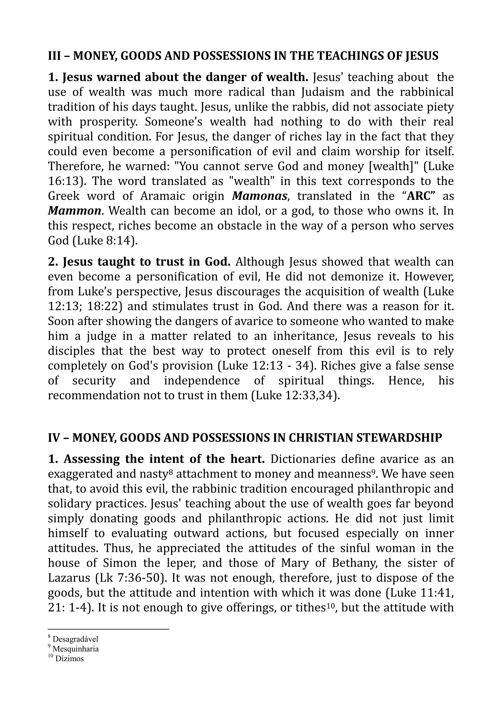 III – MONEY, GOODS AND POSSESSIONS IN THE TEACHINGS OF JESUS
1. Jesus warned about the danger of wealth. Jesus' teaching about the
use of wealth was much more radical than Judaism and the rabbinical
tradition of his days taught. Jesus, unlike the rabbis, did not associate piety
with prosperity. Someone’s wealth had nothing to do with their real
spiritual condition. For Jesus, the danger of riches lay in the fact that they
could even become a personification of evil and claim worship for itself.
Therefore, he warned: "You cannot serve God and money [wealth]" (Luke
16:13). The word translated as "wealth" in this text corresponds to the
Greek word of Aramaic origin Mamonas, translated in the “ARC” as
Mammon. Wealth can become an idol, or a god, to those who owns it. In
this respect, riches become an obstacle in the way of a person who serves
God (Luke 8:14).
2. Jesus taught to trust in God. Although Jesus showed that wealth can
even become a personification of evil, He did not demonize it. However,
from Luke’s perspective, Jesus discourages the acquisition of wealth (Luke
12:13; 18:22) and stimulates trust in God. And there was a reason for it.
Soon after showing the dangers of avarice to someone who wanted to make
him a judge in a matter related to an inheritance, Jesus reveals to his
disciples that the best way to protect oneself from this evil is to rely
completely on God's provision (Luke 12:13 - 34). Riches give a false sense
of security and independence of spiritual things. Hence, his
recommendation not to trust in them (Luke 12:33,34).
IV – MONEY, GOODS AND POSSESSIONS IN CHRISTIAN STEWARDSHIP
1. Assessing the intent of the heart. Dictionaries define avarice as an
exaggerated and nasty8 attachment to money and meanness9. We have seen
that, to avoid this evil, the rabbinic tradition encouraged philanthropic and
solidary practices. Jesus' teaching about the use of wealth goes far beyond
simply donating goods and philanthropic actions. He did not just limit
himself to evaluating outward actions, but focused especially on inner
attitudes. Thus, he appreciated the attitudes of the sinful woman in the
house of Simon the leper, and those of Mary of Bethany, the sister of
Lazarus (Lk 7:36-50). It was not enough, therefore, just to dispose of the
goods, but the attitude and intention with which it was done (Luke 11:41,
21: 1-4). It is not enough to give offerings, or tithes10, but the attitude with
8
Desagradável
9
Mesquinharia
10
Dízimos
 