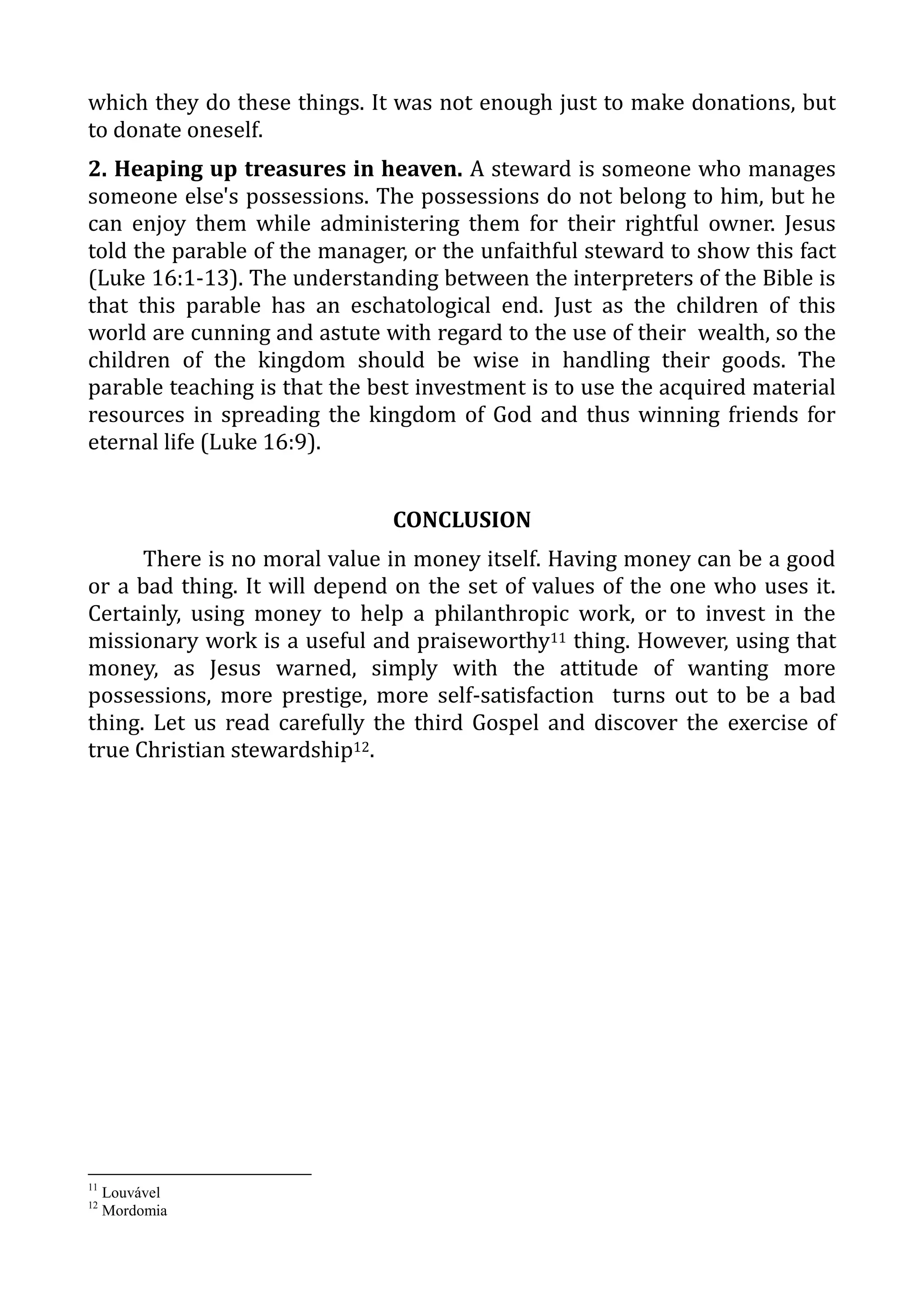 which they do these things. It was not enough just to make donations, but
to donate oneself.
2. Heaping up treasures in heaven. A steward is someone who manages
someone else's possessions. The possessions do not belong to him, but he
can enjoy them while administering them for their rightful owner. Jesus
told the parable of the manager, or the unfaithful steward to show this fact
(Luke 16:1-13). The understanding between the interpreters of the Bible is
that this parable has an eschatological end. Just as the children of this
world are cunning and astute with regard to the use of their wealth, so the
children of the kingdom should be wise in handling their goods. The
parable teaching is that the best investment is to use the acquired material
resources in spreading the kingdom of God and thus winning friends for
eternal life (Luke 16:9).
CONCLUSION
There is no moral value in money itself. Having money can be a good
or a bad thing. It will depend on the set of values of the one who uses it.
Certainly, using money to help a philanthropic work, or to invest in the
missionary work is a useful and praiseworthy11 thing. However, using that
money, as Jesus warned, simply with the attitude of wanting more
possessions, more prestige, more self-satisfaction turns out to be a bad
thing. Let us read carefully the third Gospel and discover the exercise of
true Christian stewardship12.
11
Louvável
12
Mordomia
 