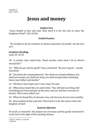 LESSON 10
June 7, 2015
Jesus and money
Golden Text
“Jesus looked at him and said, “How hard it is for the rich to enter the
kingdom of God”! (Lk 18.24)
Useful Practice
The Scriptures do not condemn an honest acquisition of wealth1, but the love
of it.
Scripture Reading
Luke 18: 18-24
18 - A certain ruler asked him, “Good teacher, what must I do to inherit
eternal life?”
19 - “Why do you call me good?” Jesus answered. “No one is good —except
God alone.
20 - You know the commandments: ‘You shall not commit adultery, you
shall not murder, you shall not steal, you shall not give false testimony,
honor your father and mother.”
21- “All these I have kept since I was a boy,” he said.
22 - When Jesus heard this, he said to him, “You still lack one thing. Sell
everything you have and give to the poor, and you will have treasure in
heaven. Then come, follow me.”
23 - When he heard this, he became very sad, because he was very wealthy.
24 - Jesus looked at him and said, “How hard it is for the rich to enter the
kingdom of God!
General objective
To teach, as stewards2, the proper use of money and the goods entrusted to
us by God, in the light of the teaching of Jesus.
1
Riqueza, opulência, ostentação
2
Mordomo
 