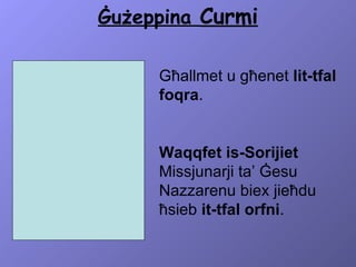 Ġużeppina  Curmi Għallmet u għenet  lit-tfal foqra .  Waqqfet is-Sorijiet  Missjunarji ta’ Ġesu Nazzarenu biex jieħdu ħsieb  it-tfal orfni . 