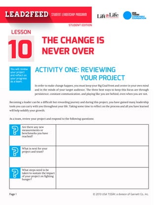 STUDENT EDITION

LESSON

10
You will review
your project
and reflect on
your progress
as a team.

THE CHANGE IS
NEVER OVER
ACTIVITY ONE: REVIEWING 	
YOUR PROJECT
In order to make change happen, you must keep your Big Goal front and center in your own mind
and in the minds of your target audience. The three best ways to keep this focus are through
persistence, constant communication, and playing like you are behind, even when you are not.

Becoming a leader can be a difficult but rewarding journey and during this project, you have gained many leadership
tools you can carry with you throughout your life. Taking some time to reflect on the process and all you have learned
will help solidify your growth.
As a team, review your project and respond to the following questions:

?
?
?
Page 1

Are there any new
measurements or
benchmarks you have
reached?

What is next for your
project and team?

What steps need to be
taken to sustain the impact
of your project on fighting
hunger?

© 2013 USA TODAY, a division of Gannett Co., Inc.

 