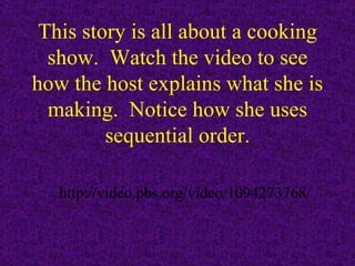 This story is all about a cooking show.  Watch the video to see how the host explains what she is making.  Notice how she uses sequential order. http://video.pbs.org/video/1094273768/ 