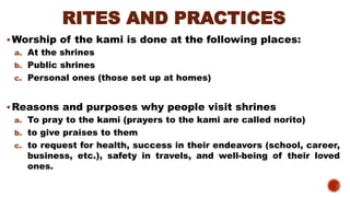 RITES AND PRACTICES
▪Worship of the kami is done at the following places:
a. At the shrines
b. Public shrines
c. Personal ones (those set up at homes)
▪Reasons and purposes why people visit shrines
a. To pray to the kami (prayers to the kami are called norito)
b. to give praises to them
c. to request for health, success in their endeavors (school, career,
business, etc.), safety in travels, and well-being of their loved
ones.
 