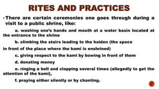 RITES AND PRACTICES
▪There are certain ceremonies one goes through during a
visit to a public shrine, like:
a. washing one’s hands and mouth at a water basin located at
the entrance to the shrine
b. climbing the stairs leading to the haiden (the space
in front of the place where the kami is enshrined)
c. giving respect to the kami by bowing in front of them
d. donating money
e. ringing a bell and clapping several times (allegedly to get the
attention of the kami),
f. praying either silently or by chanting.
 