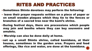 RITES AND PRACTICES
▪Sometimes Shinto devotees may perform the following:
▪ leave their prayer requests written on a piece of paper or
on small wooden plaques which they tie to the fences or
branches of a sacred tree near the kami’s shrine.
▪During festival days, there are processions which people
may join and booths where they can buy souvenirs and
amulets.
▪ Worship can also be done daily at home.
▪set up a small Shinto shrine, called kamidana, at their
houses, sometimes in the garden area. Prayers and food
offerings, like rice and water, are done at the kamidana.
 