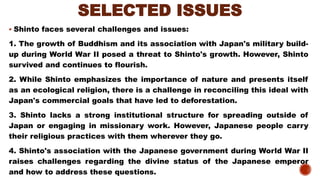 SELECTED ISSUES
▪ Shinto faces several challenges and issues:
1. The growth of Buddhism and its association with Japan's military build-
up during World War II posed a threat to Shinto's growth. However, Shinto
survived and continues to flourish.
2. While Shinto emphasizes the importance of nature and presents itself
as an ecological religion, there is a challenge in reconciling this ideal with
Japan's commercial goals that have led to deforestation.
3. Shinto lacks a strong institutional structure for spreading outside of
Japan or engaging in missionary work. However, Japanese people carry
their religious practices with them wherever they go.
4. Shinto's association with the Japanese government during World War II
raises challenges regarding the divine status of the Japanese emperor
and how to address these questions.
 