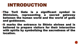 INTRODUCTION
▪The Torii Gate is a significant symbol in
Shintoism, representing a sacred gateway
between the human world and the world of gods
and goddesses.
▪It marks the entrance to Shinto shrines and is
believed to prepare visitors for their interaction
with spirits by symbolizing the sacredness of the
location.
 