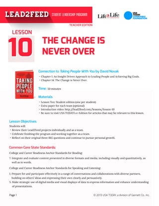 TEACHER EDITION

LESSON

10

THE CHANGE IS
NEVER OVER
Connection to Taking People With You by David Novak
·· Chapter 1: An Insight Driven Approach to Leading People and Achieving Big Goals.
·· Chapter 14: The Change is Never Over.

Time: 50 minutes
Materials
·· Lesson Ten: Student edition (one per student)
·· Extra paper for each team (optional)
·· Introduction video: http:/
/lead2feed.com/lessons/lesson-10
·· Be sure to visit USA TODAY’s e-Edition for articles that may be relevant to this lesson.

Lesson Objectives
Students will:
·· Review their Lead2Feed projects individually and as a team.
·· Celebrate finishing the program and working together as a team.
·· Reflect on their original three BIG questions and continue to pursue personal growth.

Common Core State Standards:
College and Career Readiness Anchor Standards for Reading:
7. Integrate and evaluate content presented in diverse formats and media, including visually and quantitatively, as

well as in words.
College and Career Readiness Anchor Standards for Speaking and Listening:
1.  repare for and participate effectively in a range of conversations and collaborations with diverse partners, 	
P
building on others’ ideas and expressing their own clearly and persuasively.
5.  ake strategic use of digital media and visual displays of data to express information and enhance understanding
M
of presentations.
Page 1

© 2013 USA TODAY, a division of Gannett Co., Inc.

 